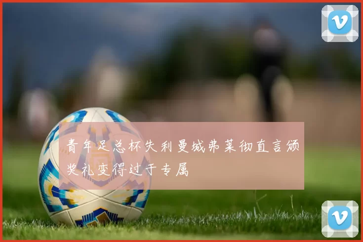 青年足总杯失利曼城弗莱彻直言颁奖礼变得过于专属