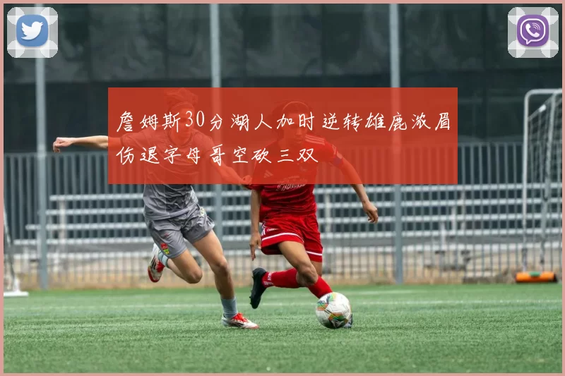 詹姆斯30分湖人加时逆转雄鹿浓眉伤退字母哥空砍三双