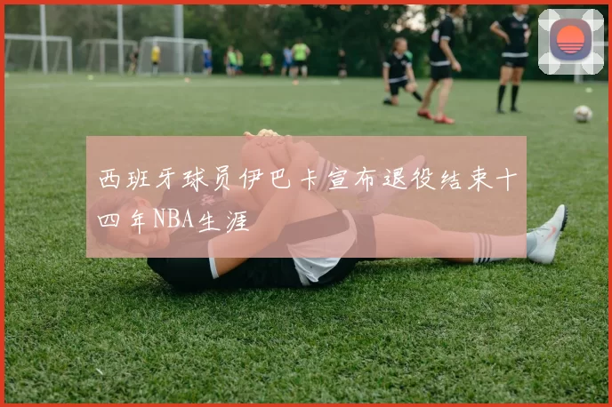 西班牙球员伊巴卡宣布退役结束十四年NBA生涯