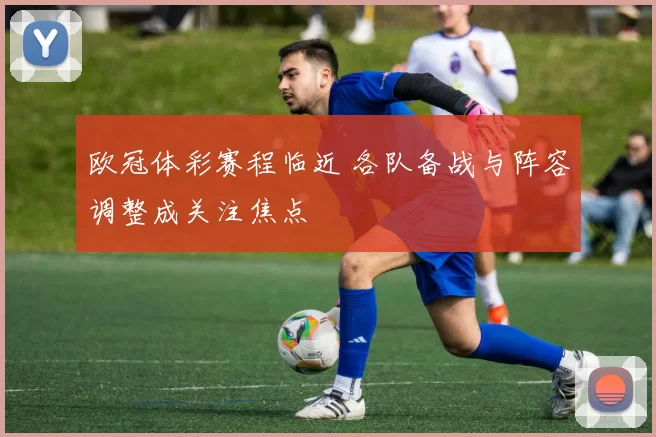 欧冠体彩赛程临近 各队备战与阵容调整成关注焦点