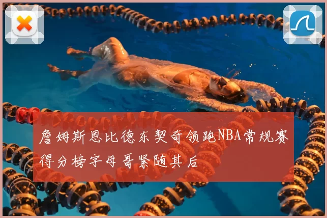 詹姆斯恩比德东契奇领跑NBA常规赛得分榜字母哥紧随其后