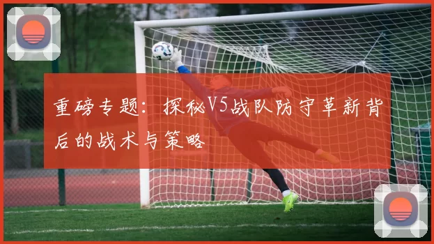 重磅专题:探秘V5战队防守革新背后的战术与策略