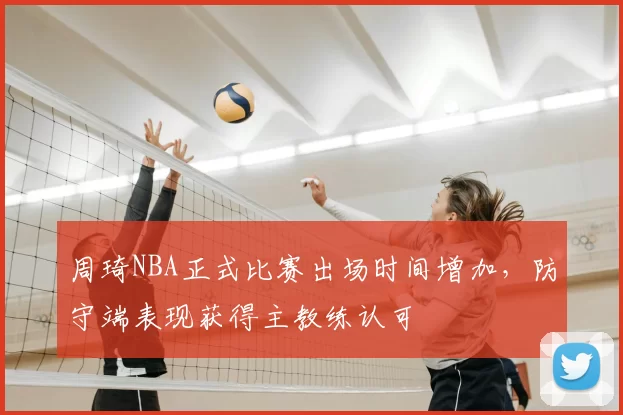 周琦NBA正式比赛出场时间增加，防守端表现获得主教练认可