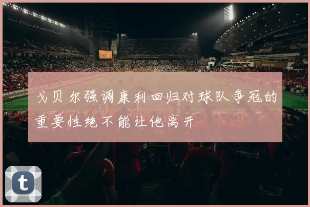 戈贝尔强调康利回归对球队争冠的重要性绝不能让他离开