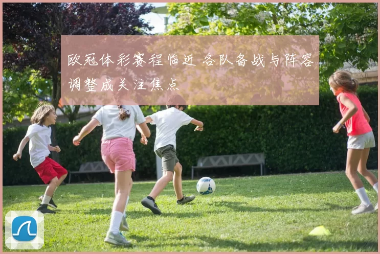 欧冠体彩赛程临近 各队备战与阵容调整成关注焦点