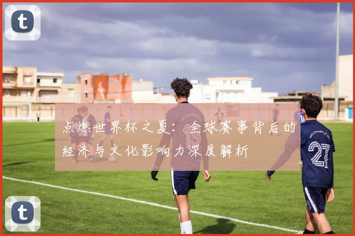 点燃世界杯之夏:全球赛事背后的经济与文化影响力深度解析