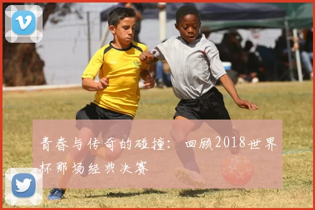 青春与传奇的碰撞：回顾2018世界杯那场经典决赛
