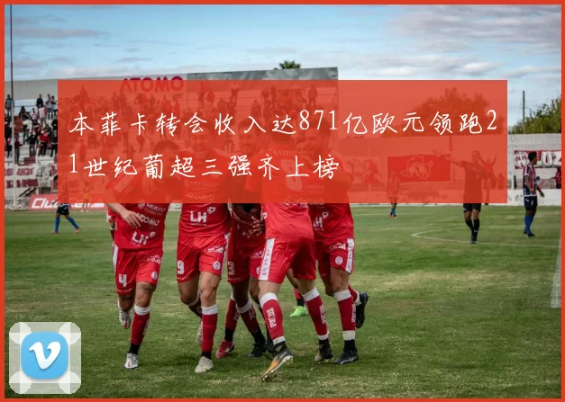 本菲卡转会收入达871亿欧元领跑21世纪葡超三强齐上榜