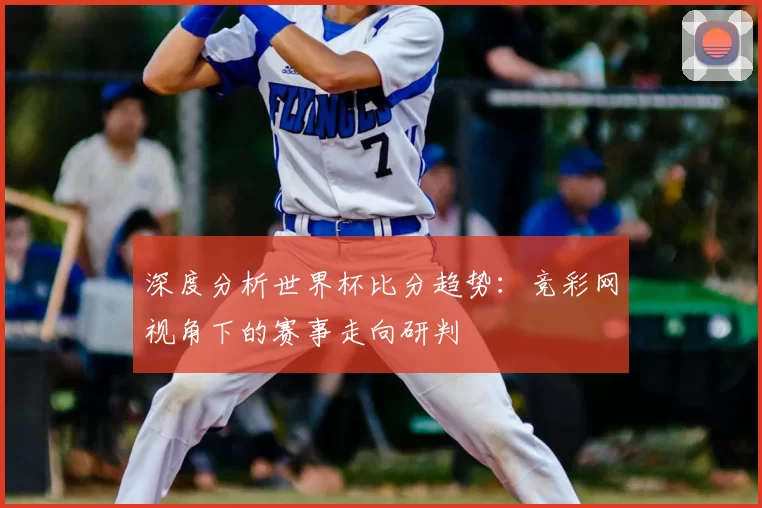 深度分析世界杯比分趋势:竞彩网视角下的赛事走向研判