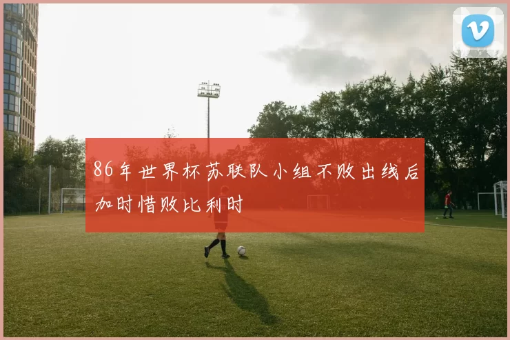 86年世界杯苏联队小组不败出线后加时惜败比利时