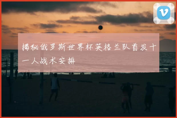 揭秘俄罗斯世界杯英格兰队首发十一人战术安排
