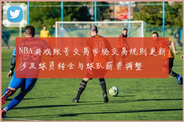 NBA游戏账号交易市场交易规则更新涉及球员转会与球队薪资调整