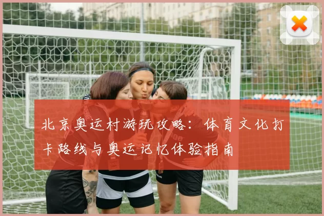 北京奥运村游玩攻略：体育文化打卡路线与奥运记忆体验指南