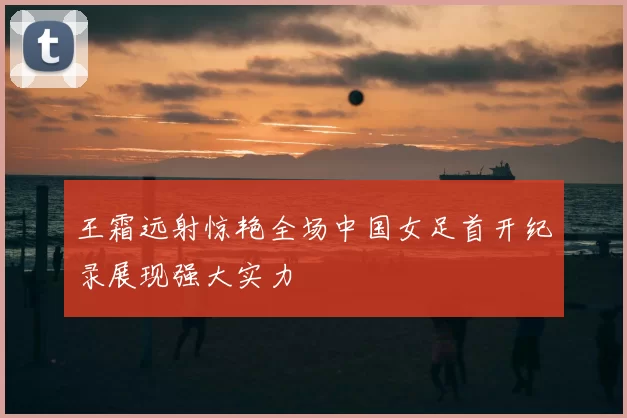 王霜远射惊艳全场中国女足首开纪录展现强大实力