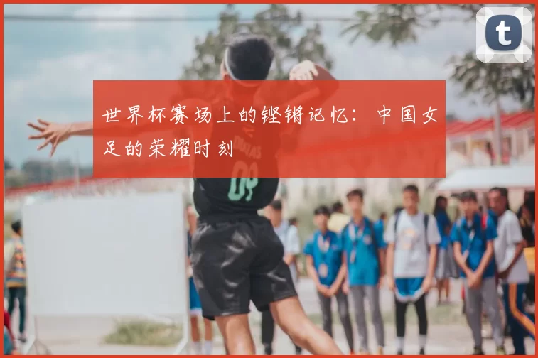 世界杯赛场上的铿锵记忆：中国女足的荣耀时刻