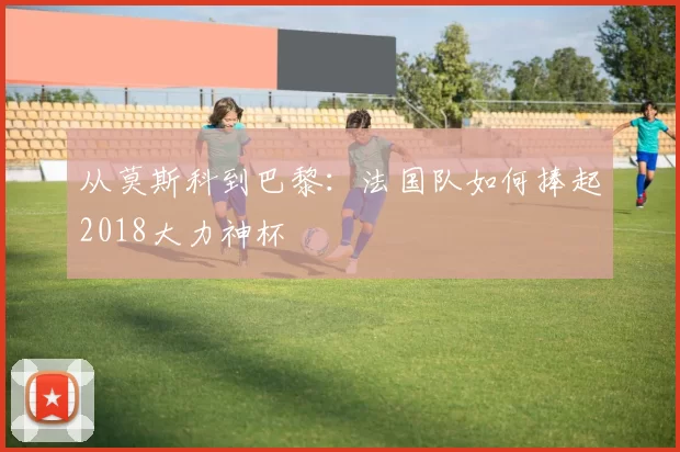 从莫斯科到巴黎:法国队如何捧起2018大力神杯
