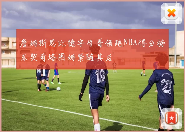 詹姆斯恩比德字母哥领跑NBA得分榜东契奇塔图姆紧随其后