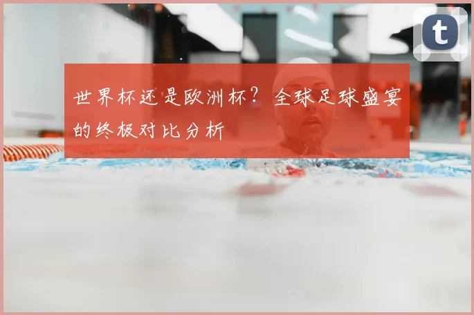 世界杯还是欧洲杯？全球足球盛宴的终极对比分析