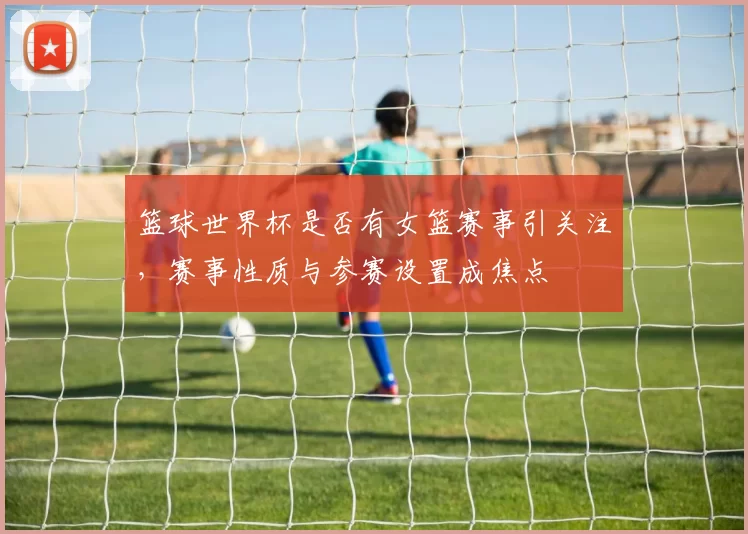 篮球世界杯是否有女篮赛事引关注，赛事性质与参赛设置成焦点