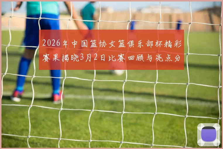 2026年中国篮协女篮俱乐部杯精彩赛果揭晓3月2日比赛回顾与亮点分析