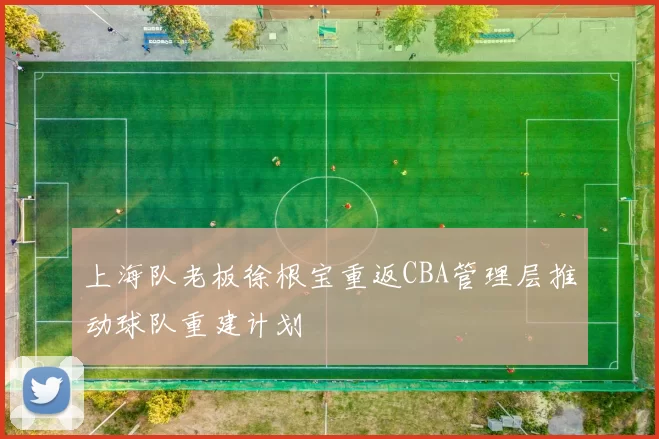 上海队老板徐根宝重返CBA管理层推动球队重建计划