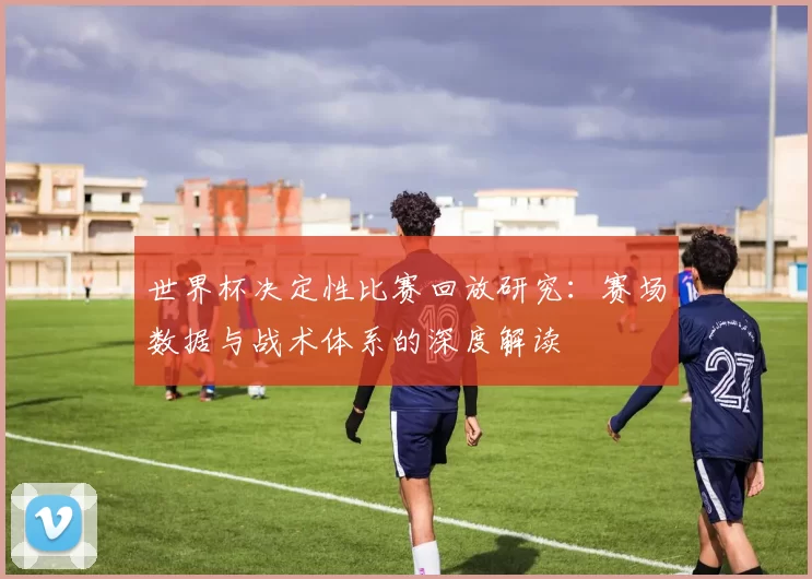 世界杯决定性比赛回放研究：赛场数据与战术体系的深度解读