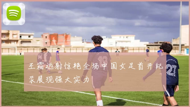 王霜远射惊艳全场中国女足首开纪录展现强大实力