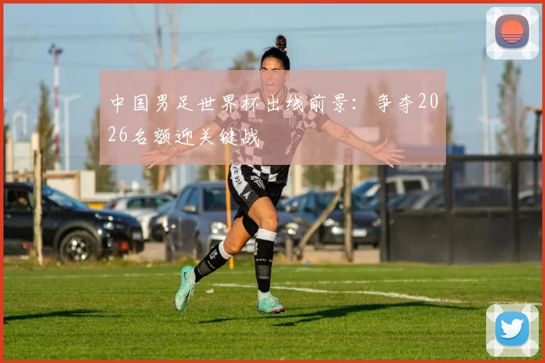 中国男足世界杯出线前景:争夺2026名额迎关键战