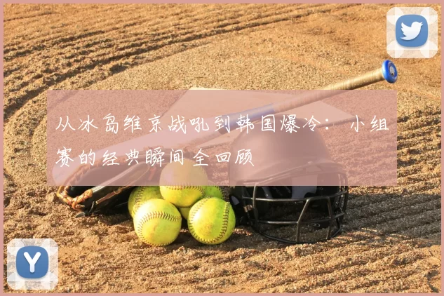 从冰岛维京战吼到韩国爆冷：小组赛的经典瞬间全回顾