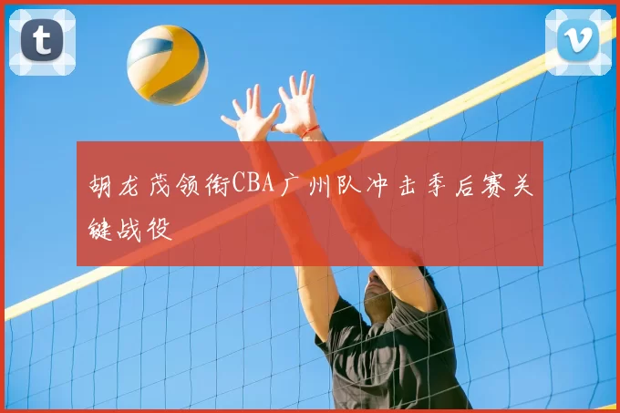 胡龙茂领衔CBA广州队冲击季后赛关键战役
