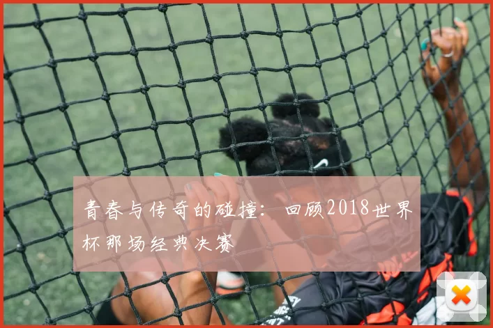 青春与传奇的碰撞:回顾2018世界杯那场经典决赛