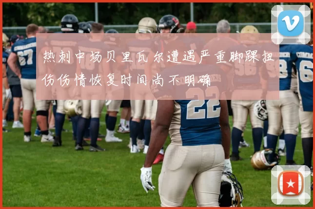 热刺中场贝里瓦尔遭遇严重脚踝扭伤伤情恢复时间尚不明确