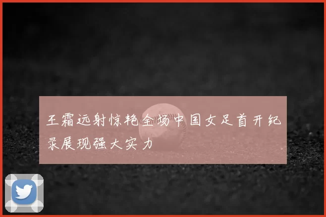 王霜远射惊艳全场中国女足首开纪录展现强大实力