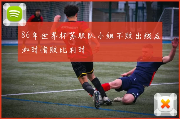 86年世界杯苏联队小组不败出线后加时惜败比利时