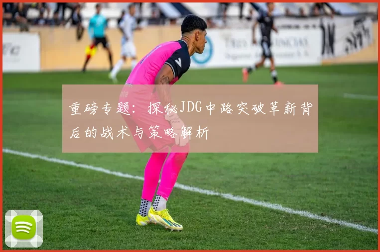 重磅专题:探秘JDG中路突破革新背后的战术与策略解析