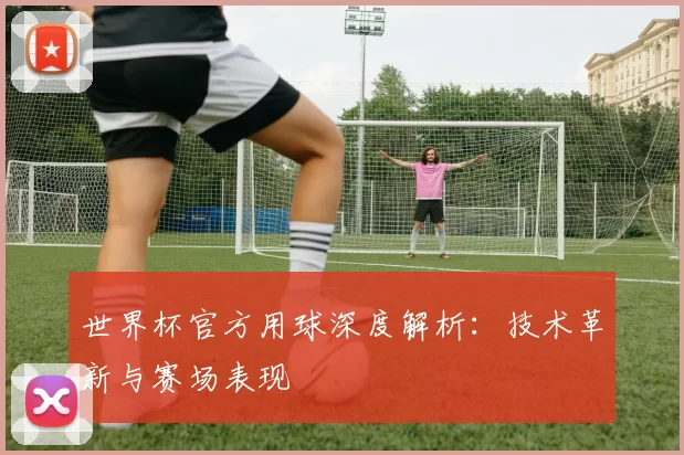 世界杯官方用球深度解析:技术革新与赛场表现
