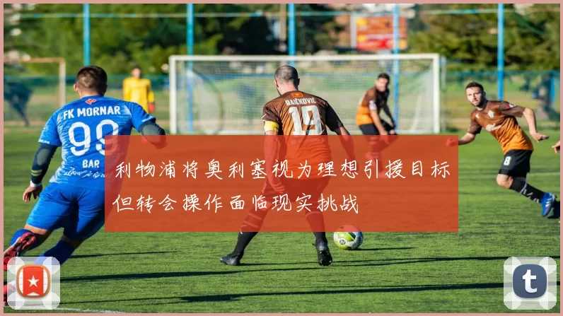 利物浦将奥利塞视为理想引援目标但转会操作面临现实挑战
