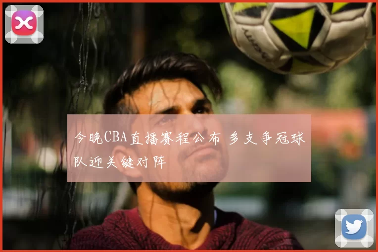 今晚CBA直播赛程公布 多支争冠球队迎关键对阵
