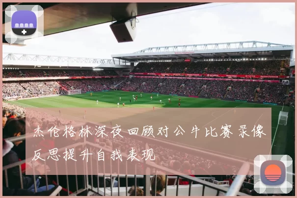 杰伦格林深夜回顾对公牛比赛录像反思提升自我表现
