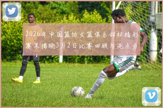 2026年中国篮协女篮俱乐部杯精彩赛果揭晓3月2日比赛回顾与亮点分析