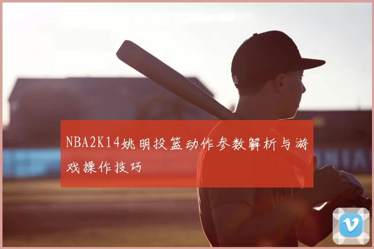 NBA2K14姚明投篮动作参数解析与游戏操作技巧