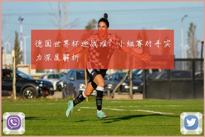 德国世界杯迎战谁?小组赛对手实力深度解析