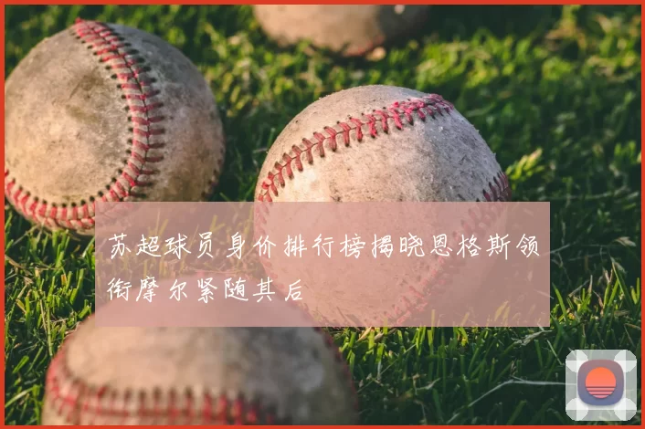 苏超球员身价排行榜揭晓恩格斯领衔摩尔紧随其后