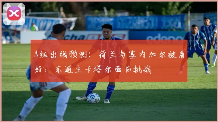A组出线预测:荷兰与塞内加尔被看好,东道主卡塔尔面临挑战