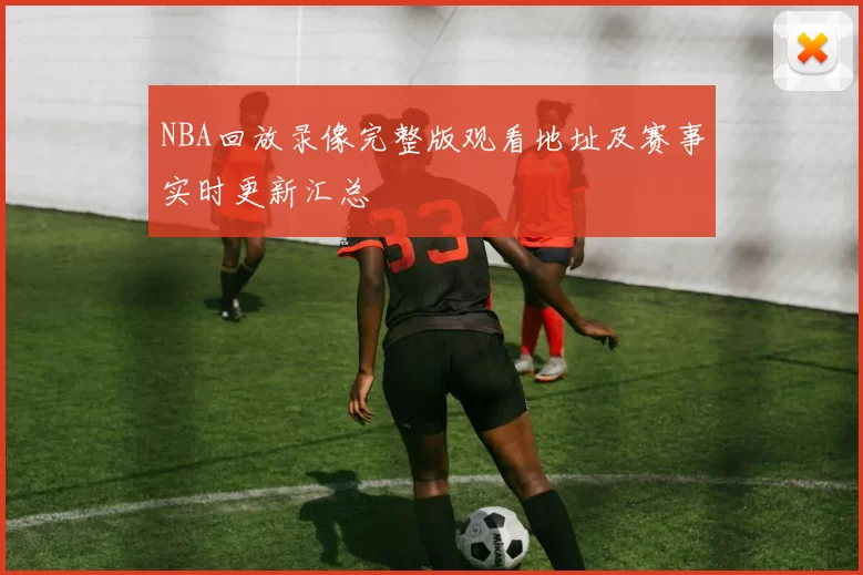 NBA回放录像完整版观看地址及赛事实时更新汇总
