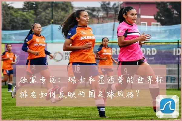 独家专访:瑞士和墨西哥的世界杯排名如何反映两国足球风格?