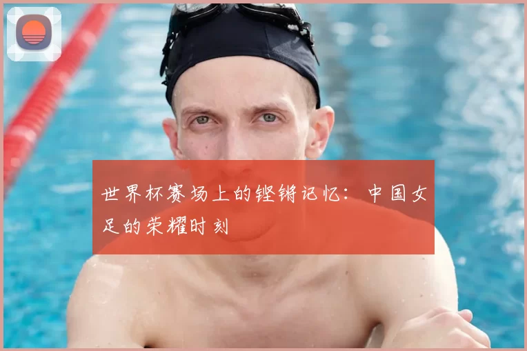 世界杯赛场上的铿锵记忆：中国女足的荣耀时刻