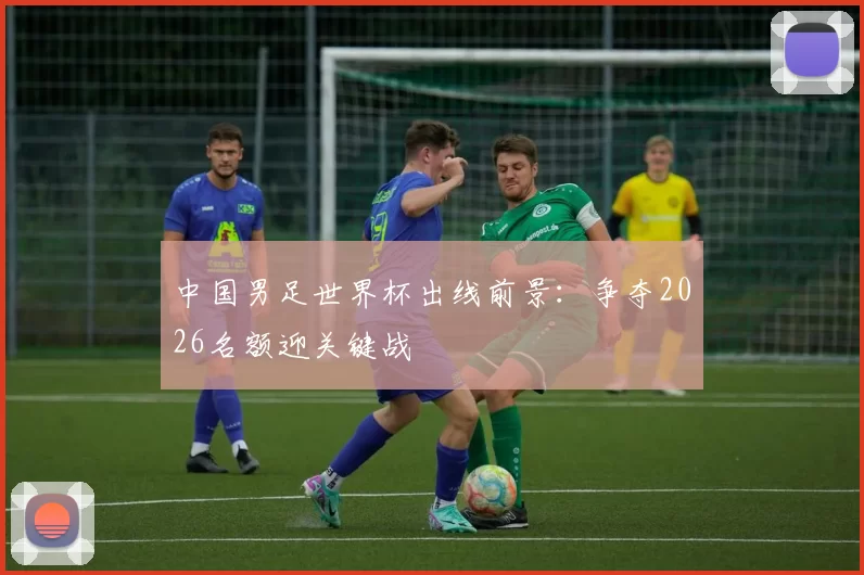 中国男足世界杯出线前景:争夺2026名额迎关键战