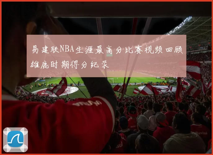 易建联NBA生涯最高分比赛视频回顾雄鹿时期得分纪录