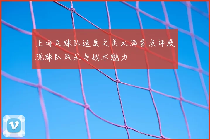 上海足球队速度之美大满贯点评展现球队风采与战术魅力